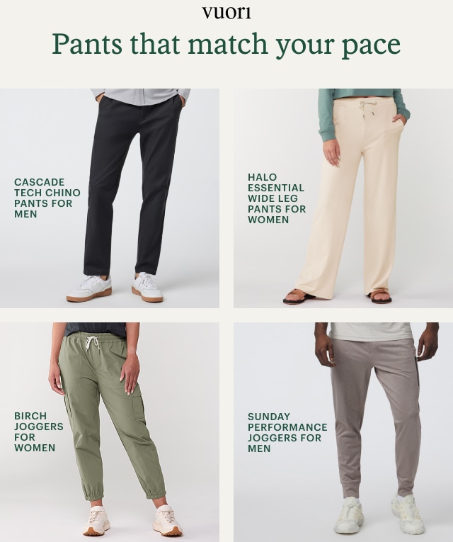 CASCADE TECH CHINO PANTS FOR MEN. HALO ESSENTIAL WIDE LEG PANTS FOR WOMEN. BIRCH JOGGERS FOR WOMEN. SUNDAY PERFORMANCE JOGGERS FOR MEN. Headline: Pants that match your pace