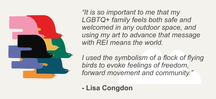 "It is so important to me that my LGBTQ+ family feels both safe and welcomed in any outdoor space, and using my art to advance that message with REI means the world. I used the symbolism of a flock of flying birds to evoke feelings of freedom, forward movement and community." - Lisa Congdon