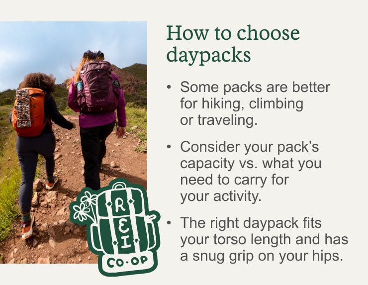 Two hikers walk up a hill. How to choose daypacks. Some packs are better for hiking, climbing or traveling. Consider your pack's capacity vs. what you need to carry for your activity. The right daypack fits your torso length and has a snug grip on your hips. READ MORE