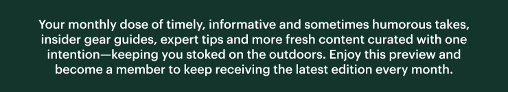 Your monthly dose of timely, informative and sometimes humorous takes, insider gear guides, expert tips and more fresh content curated with one intention–keeping you stoked on the outdoors. Enjoy this preview and become a member to keep receiving the latest edition every month.